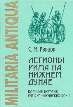 Легионы Рима на Нижнем Дунае. Военная история римско-дакийских войн (конец I – начало II века н. э.) - Рубцов Сергей Михайлович