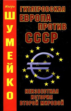 Гитлеровская Европа против СССР. Неизвестная история второй мировой — Шумейко Игорь Николаевич