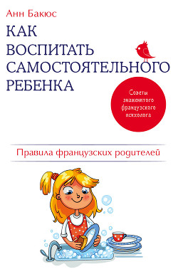 Как воспитать самостоятельного ребенка. Правила французских родителей - Бакюс Анн