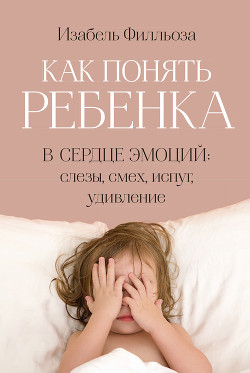 Как понять ребенка. В сердце эмоций: слезы, смех, испуг, удивление - Филльоза Изабель