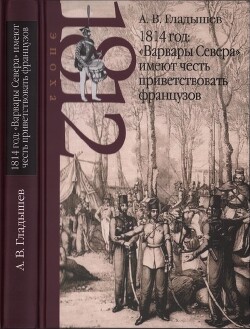 1814 год: «Варвары Севера» имеют честь приветствовать французов — Гладышев Андрей Владимирович