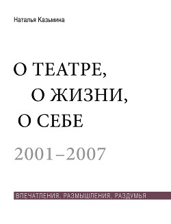 О театре, о жизни, о себе. Впечатления, размышления, раздумья. Том 1. 2001–2007 - Казьмина Наталья Юрьевна