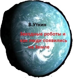 Звездные роботы и как люди появились на Земле (СИ) - Уткин Владимир Николаевич