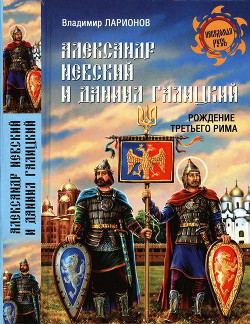 Александр Невский и Даниил Галицкий. Рождение Третьего Рима - Ларионов Владимир