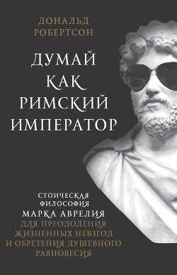 Думай как римский император. Стоическая философия Марка Аврелия для преодоления жизненных невзгод и обретения душевного равновесия - Робертсон Дональд