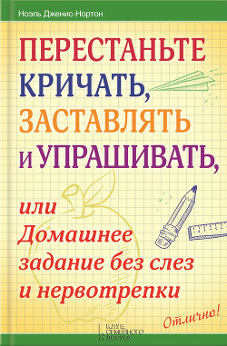 Перестаньте кричать, заставлять и упрашивать, или Домашнее задание без слез и нервотрепки — Дженис-Нортон Ноэль