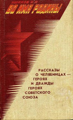 Во имя Родины. Рассказы о челябинцах — Героях и дважды Героях Советского Союза - Ушаков Александр Прокопьевич