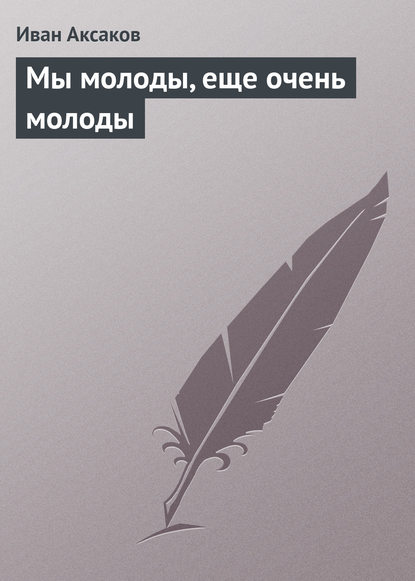 Мы молоды, еще очень молоды — Иван Аксаков