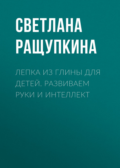 Лепка из глины для детей. Развиваем руки и интеллект - Светлана Ращупкина