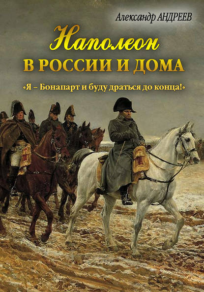 Наполеон в России и дома. «Я – Бонапарт и буду драться до конца!» — Александр Андреев