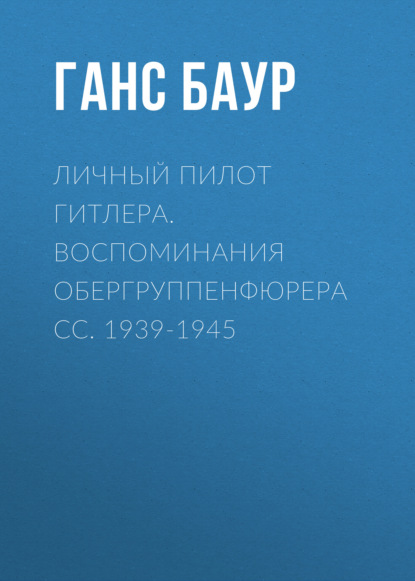 Личный пилот Гитлера. Воспоминания обергруппенфюрера СС. 1939-1945 — Ганс Баур