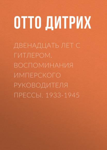 Двенадцать лет с Гитлером. Воспоминания имперского руководителя прессы. 1933-1945 — Отто Дитрих