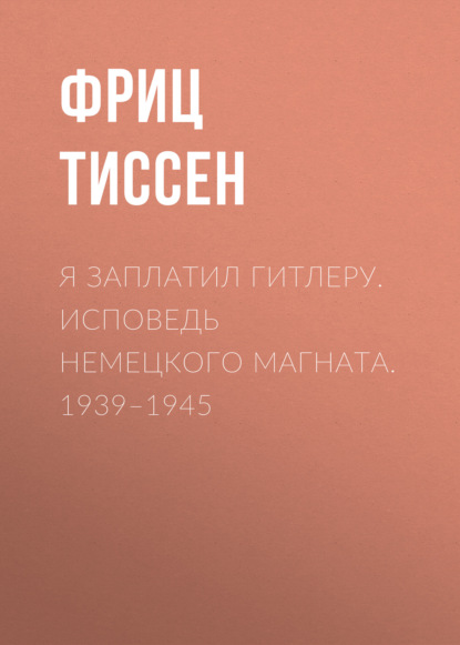 Я заплатил Гитлеру. Исповедь немецкого магната. 1939–1945 - Фриц Тиссен