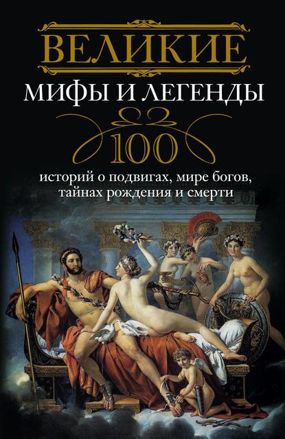 Великие мифы и легенды. 100 историй о подвигах, мире богов, тайнах рождения и смерти — Группа авторов