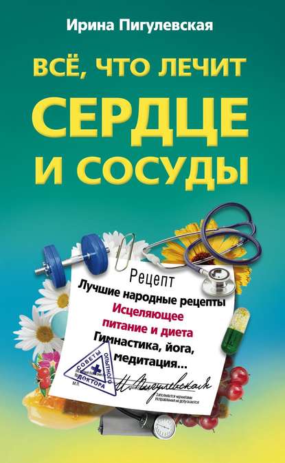 Все, что лечит сердце и сосуды. Лучшие народные рецепты, исцеляющее питание и диета, гимнастика, йога, медитация… — И. С. Пигулевская