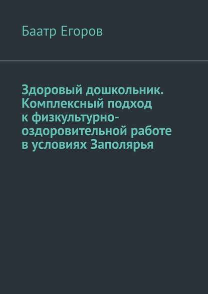 Здоровый дошкольник. Комплексный подход к физкультурно-оздоровительной работе в условиях Заполярья - Баатр Егоров