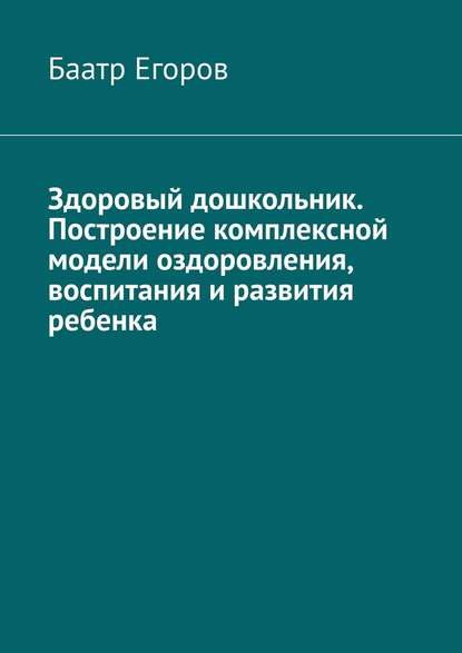 Здоровый дошкольник. Построение комплексной модели оздоровления, воспитания и развития ребенка - Баатр Егоров