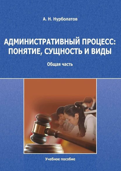 Административный процесс: понятие, сущность и виды. Общая часть. Учебное пособие - Азамат Нурболатов