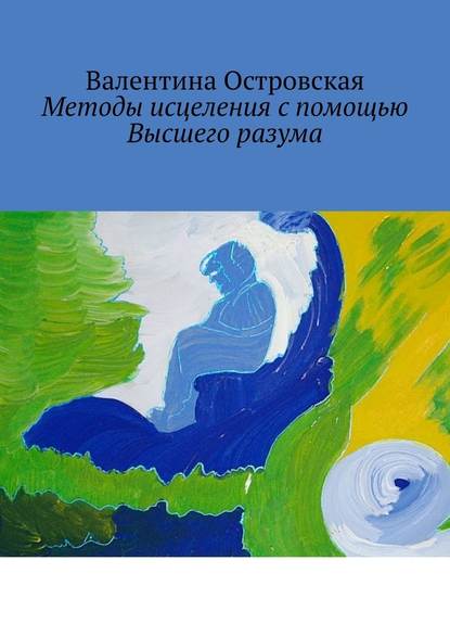 Методы исцеления с помощью Высшего разума. Духовно-физический гармонизм - Валентина Островская