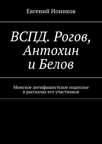 ВСПД. Рогов, Антохин и Белов. Минское антифашистское подполье в рассказах его участников — Евгений Иоников