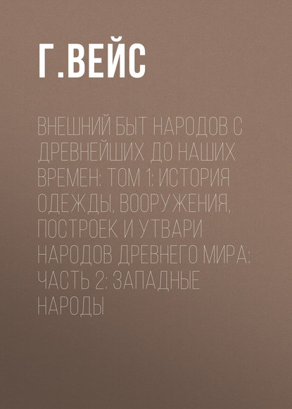 Внешний быт народов с древнейших до наших времен: Том 1: История одежды, вооружения, построек и утвари народов древнего мира: часть 2: Западные народы — Г. Вейс