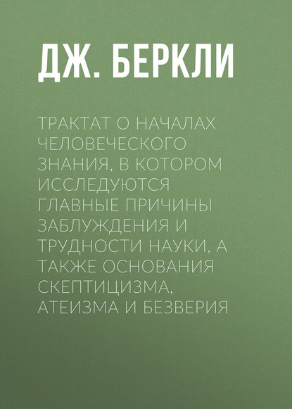 Трактат о началах человеческого знания, в котором исследуются главные причины заблуждения и трудности науки, а также основания скептицизма, атеизма и безверия — Дж. Беркли