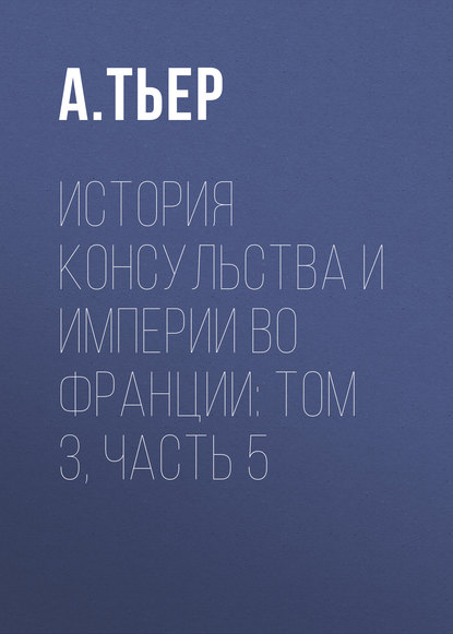 История Консульства и Империи во Франции: Том 3, Часть 5 — А. Тьер