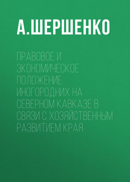 Правовое и экономическое положение иногородних на Северном Кавказе в связи с хозяйственным развитием края - А. Шершенко