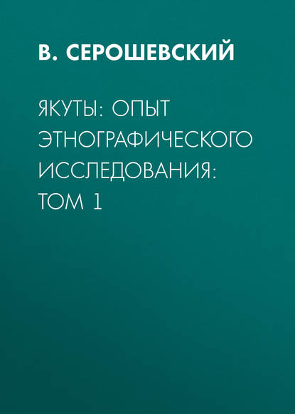 Якуты: опыт этнографического исследования:  Том 1 — В. Серошевский