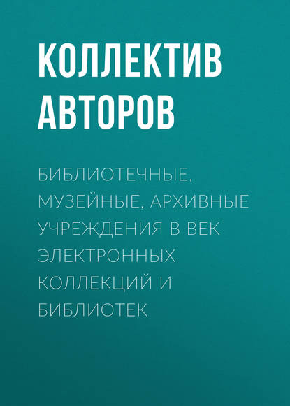 Библиотечные, музейные, архивные учреждения в век электронных коллекций и библиотек — Коллектив авторов