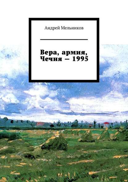 Вера, армия, Чечня – 1995. Личное свидетельство верующего солдата о войне в Чечне 1995 г. - Андрей Мельников