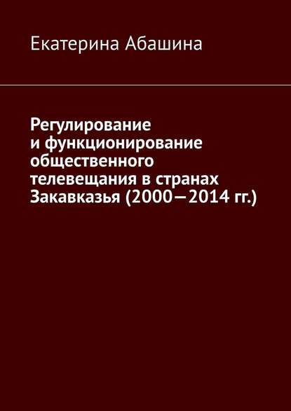 Регулирование и функционирование общественного телевещания в странах Закавказья (2000—2014 гг.) - Екатерина Абашина