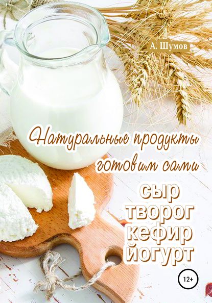 Натуральные продукты. Готовим сами: сыр, творог, кефир, йогурт - Александр Шумов