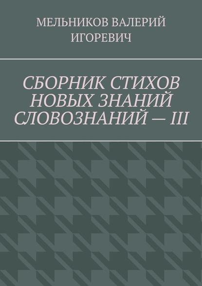 СБОРНИК СТИХОВ НОВЫХ ЗНАНИЙ СЛОВОЗНАНИЙ – III — Валерий Игоревич Мельников