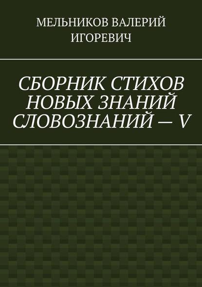 СБОРНИК СТИХОВ НОВЫХ ЗНАНИЙ СЛОВОЗНАНИЙ – V — Валерий Игоревич Мельников