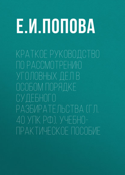 Краткое руководство по рассмотрению уголовных дел в особом порядке судебного разбирательства (гл. 40 УПК РФ). Учебно-практическое пособие - Е. И. Попова