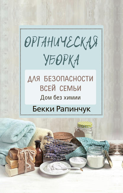 Органическая уборка для безопасности всей семьи. Дом без химии - Бекки Рапинчук