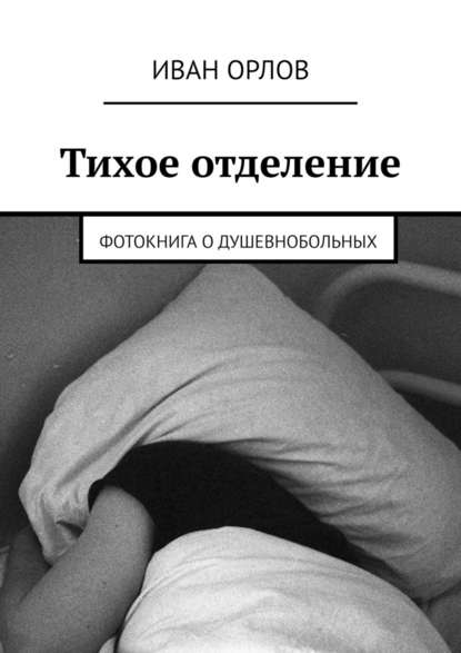 Тихое отделение. Фотокнига о душевнобольных - Иван Орлов