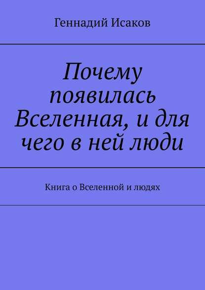 Почему появилась Вселенная, и для чего в ней люди. Книга о Вселенной и людях - Геннадий Исаков