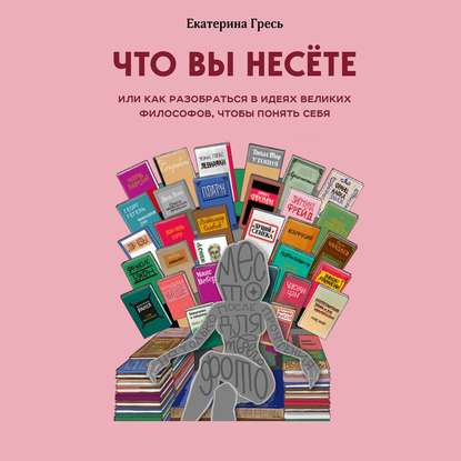 Что вы несете, или Как разобраться в идеях великих философов, чтобы понять себя — Екатерина Гресь