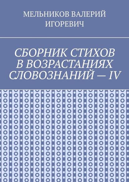 СБОРНИК СТИХОВ В ВОЗРАСТАНИЯХ СЛОВОЗНАНИЙ – IV - Валерий Игоревич Мельников