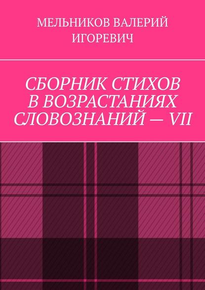 СБОРНИК СТИХОВ В ВОЗРАСТАНИЯХ СЛОВОЗНАНИЙ – VII — Валерий Игоревич Мельников