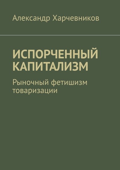 ИСПОРЧЕННЫЙ КАПИТАЛИЗМ. Рыночный фетишизм товаризации - Александр Тимофеевич Харчевников