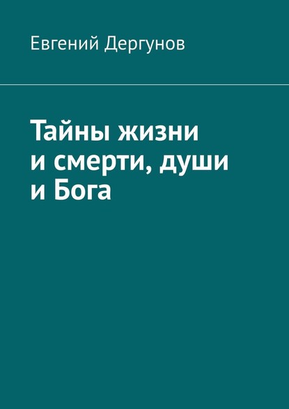 Тайны жизни и смерти, души и Бога - Евгений Дергунов