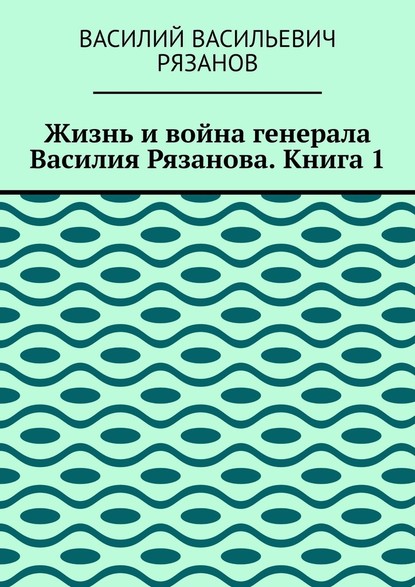 Жизнь и война генерала Василия Рязанова. Книга 1 - Василий Васильевич Рязанов