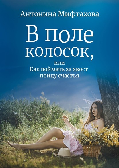 В поле колосок, или Как поймать за хвост птицу счастья — Антонина Мифтахова