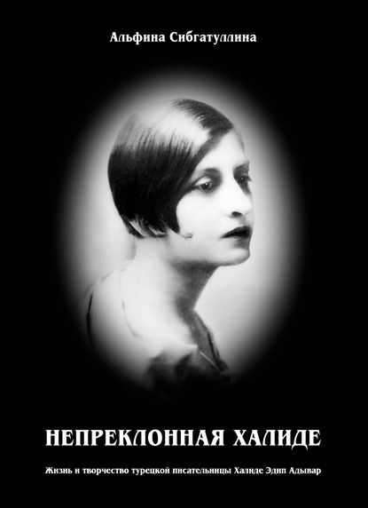 Непреклонная Халиде. Жизнь и творчество турецкой писательницы Халиде Эдип Адывар - Альфина Сибгатуллина