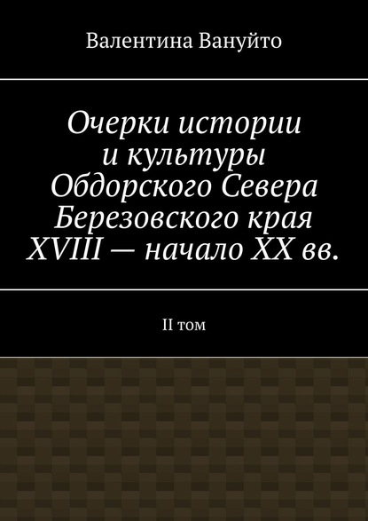 Очерки истории и культуры Обдорского Севера Березовского края XVIII – начало XX вв. II том - Валентина Вануйто