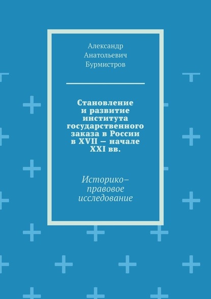 Становление и развитие института государственного заказа в России в XVII – начале XXI вв. Историко–правовое исследование - Александр Анатольевич Бурмистров