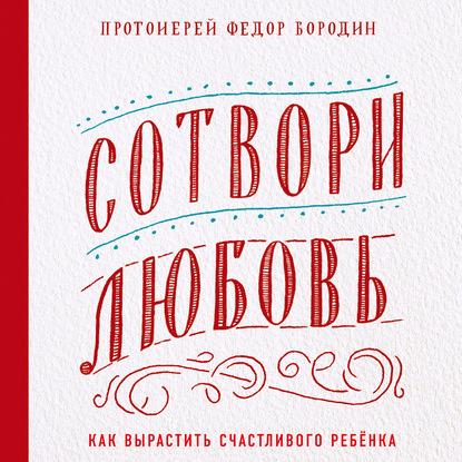 Сотвори любовь. Как вырастить счастливого ребенка - протоиерей Федор Бородин